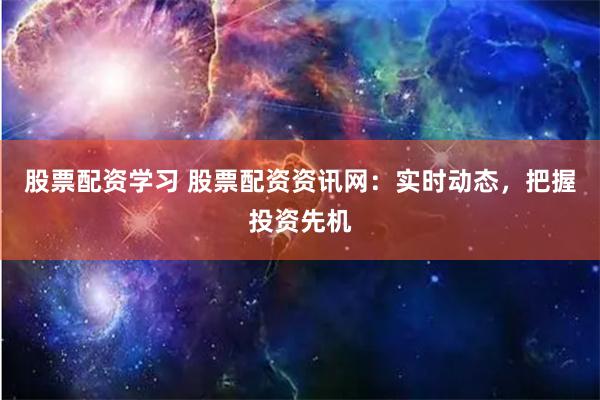 股票配资学习 股票配资资讯网：实时动态，把握投资先机