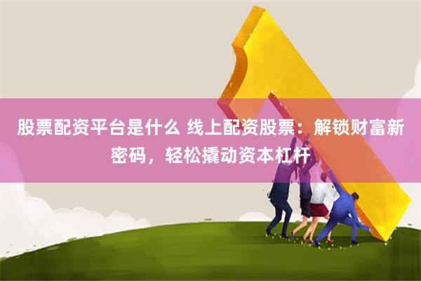 股票配资平台是什么 线上配资股票：解锁财富新密码，轻松撬动资本杠杆