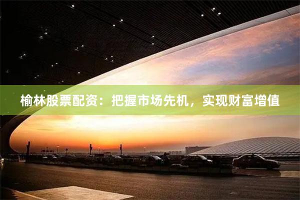 榆林股票配资：把握市场先机，实现财富增值