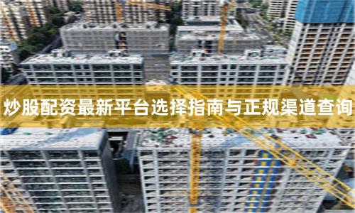 炒股配资最新平台选择指南与正规渠道查询