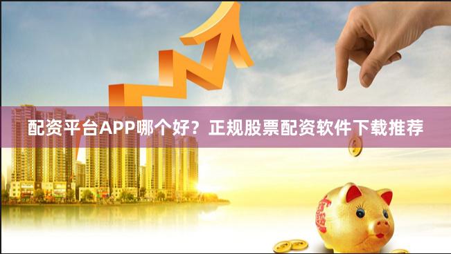 配资平台APP哪个好？正规股票配资软件下载推荐